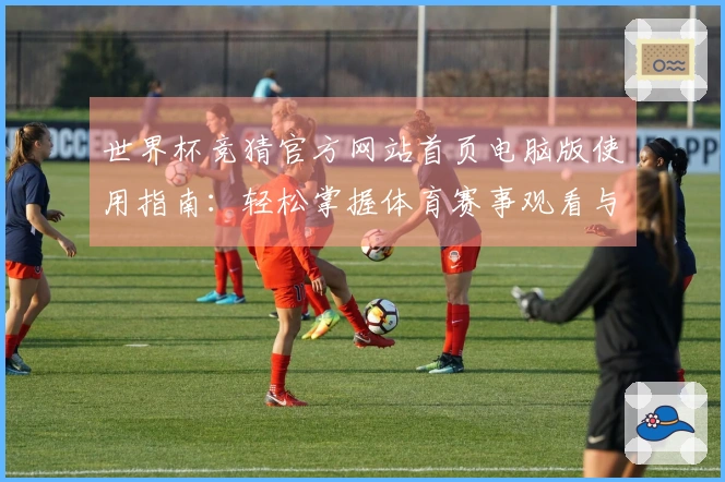 世界杯竞猜官方网站首页电脑版使用指南：轻松掌握体育赛事观看与互动功能
