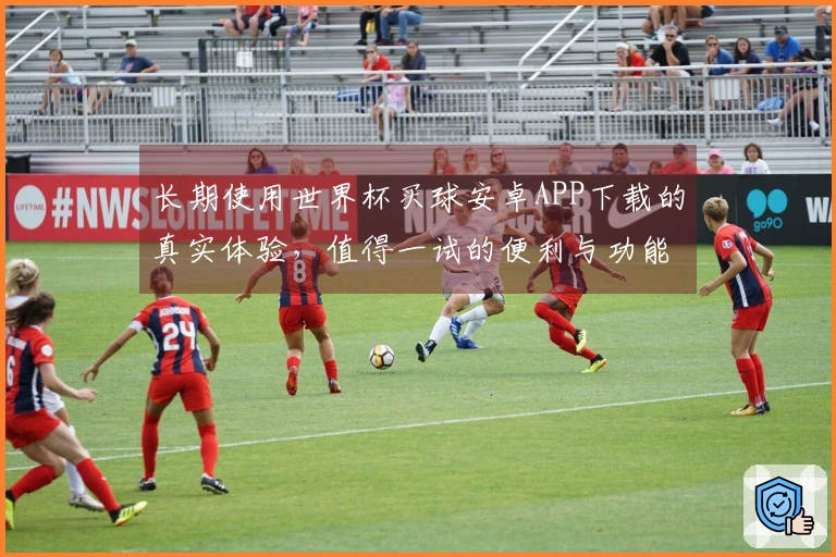 长期使用世界杯买球安卓APP下载的真实体验，值得一试的便利与功能揭秘