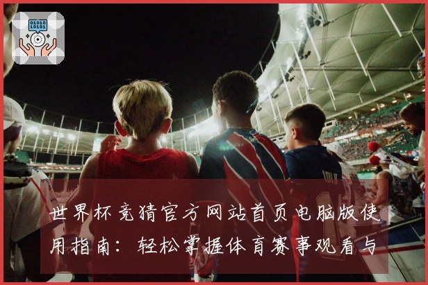 世界杯竞猜官方网站首页电脑版使用指南：轻松掌握体育赛事观看与互动功能