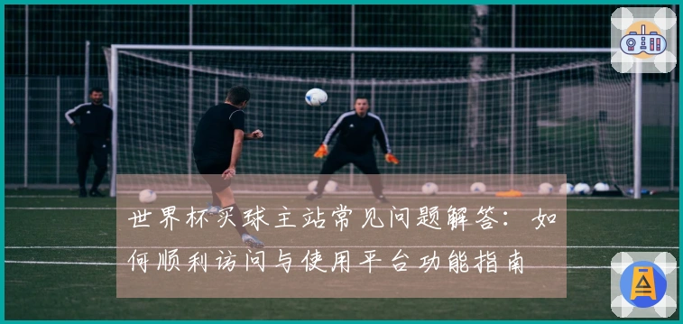 世界杯买球主站常见问题解答：如何顺利访问与使用平台功能指南